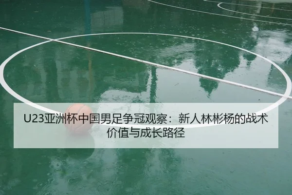 U23亚洲杯中国男足争冠观察：新人林彬杨的战术价值与成长路径